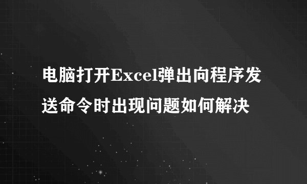 电脑打开Excel弹出向程序发送命令时出现问题如何解决