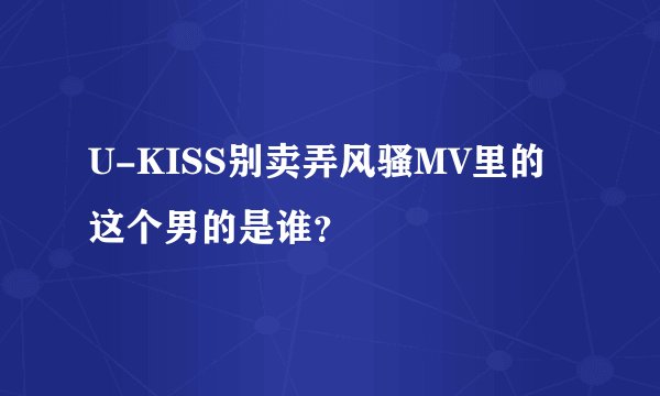 U-KISS别卖弄风骚MV里的这个男的是谁？