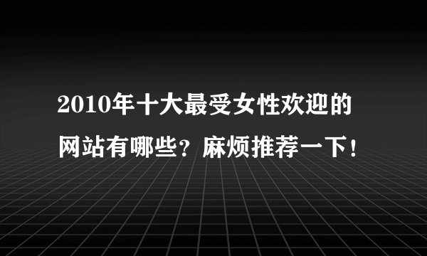 2010年十大最受女性欢迎的网站有哪些？麻烦推荐一下！