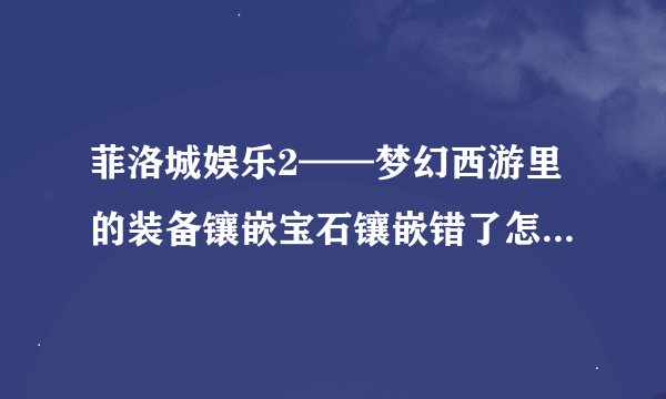 菲洛城娱乐2——梦幻西游里的装备镶嵌宝石镶嵌错了怎么办能把宝石换掉吗