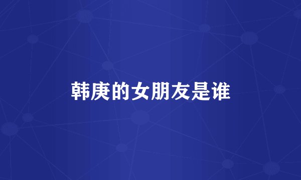 韩庚的女朋友是谁