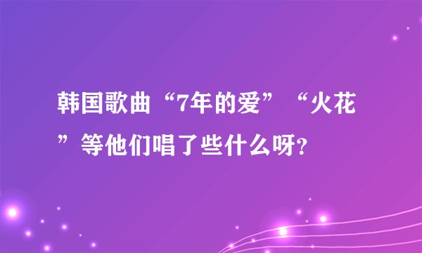 韩国歌曲“7年的爱”“火花”等他们唱了些什么呀？