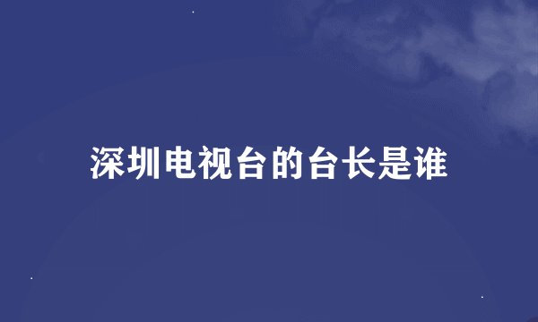 深圳电视台的台长是谁