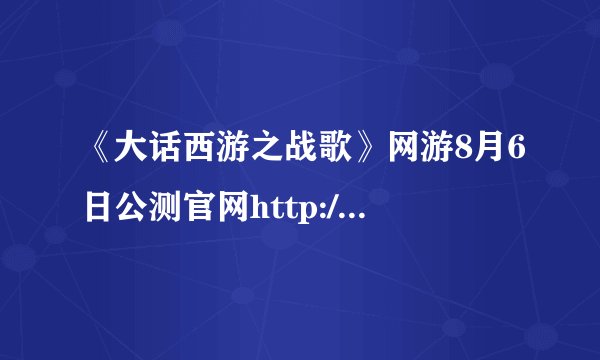 《大话西游之战歌》网游8月6日公测官网http://pk.163.com/，最新战歌精英序列号奖励丰厚