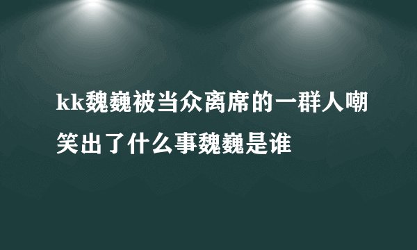 kk魏巍被当众离席的一群人嘲笑出了什么事魏巍是谁