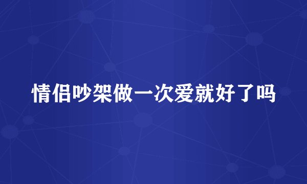 情侣吵架做一次爱就好了吗