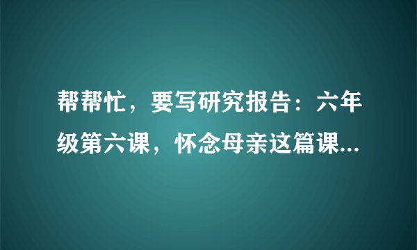 帮帮忙，要写研究报告：六年级第六课，怀念母亲这篇课文的主要内容和相关资料?