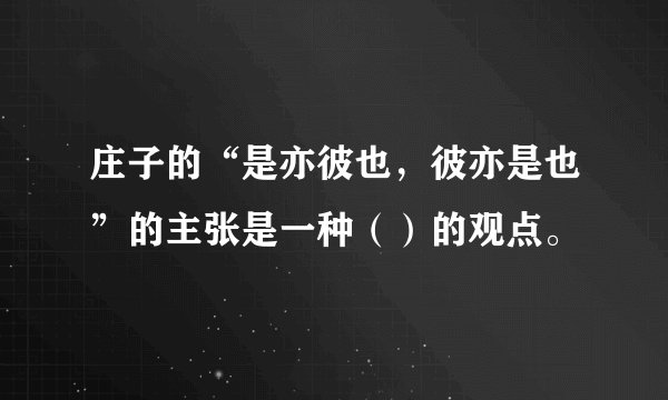 庄子的“是亦彼也，彼亦是也”的主张是一种（）的观点。