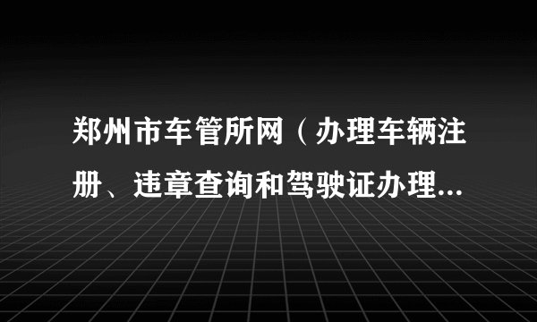 郑州市车管所网（办理车辆注册、违章查询和驾驶证办理的官方网站）