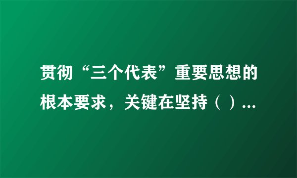 贯彻“三个代表”重要思想的根本要求，关键在坚持（），核心在保持党的先进性，本质在坚持执政为民。