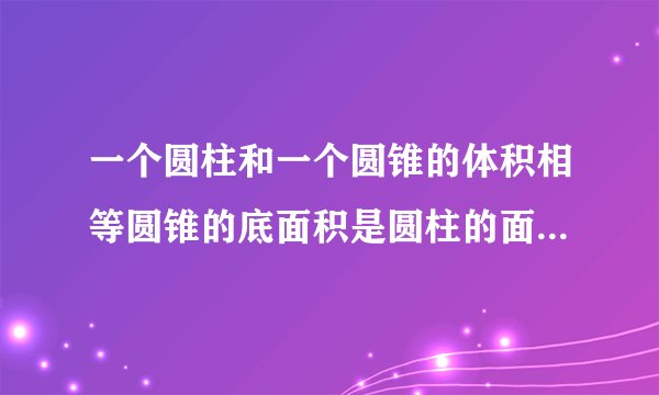 一个圆柱和一个圆锥的体积相等圆锥的底面积是圆柱的面积的6倍圆锥的高是原著的高（）？