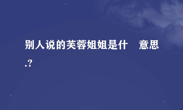 别人说的芙蓉姐姐是什麼意思.?