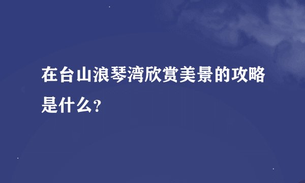 在台山浪琴湾欣赏美景的攻略是什么？