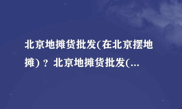 北京地摊货批发(在北京摆地摊) ？北京地摊货批发(在北京摆地摊) ？
