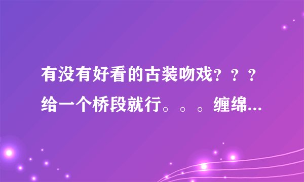 有没有好看的古装吻戏？？？给一个桥段就行。。。缠绵点儿，比如说男的强吻女的，女的服从了。背景要很美