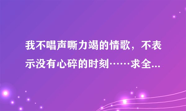 我不唱声嘶力竭的情歌，不表示没有心碎的时刻……求全部的歌词
