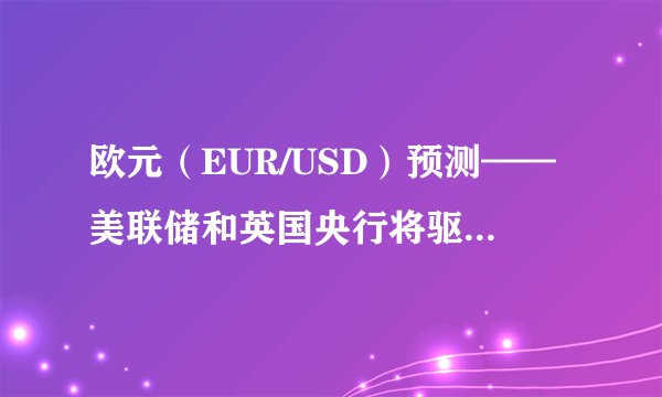 欧元（EUR/USD）预测——美联储和英国央行将驱动EUR/USD和EUR/GBP的价格走势