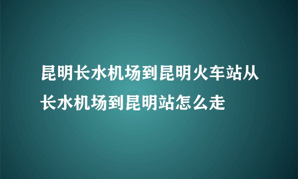 昆明长水机场到昆明火车站从长水机场到昆明站怎么走