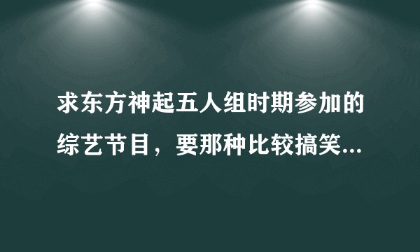 求东方神起五人组时期参加的综艺节目，要那种比较搞笑、经典的