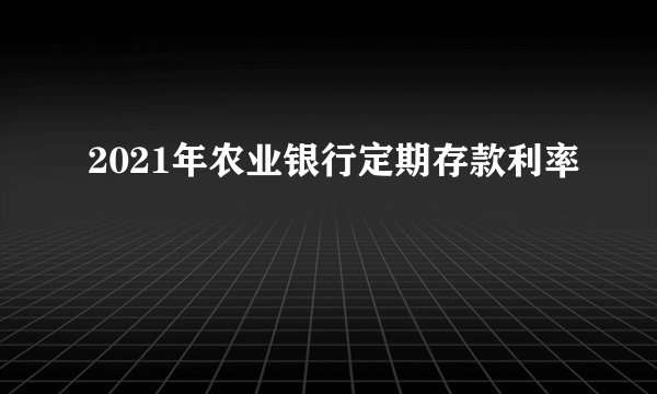 2021年农业银行定期存款利率