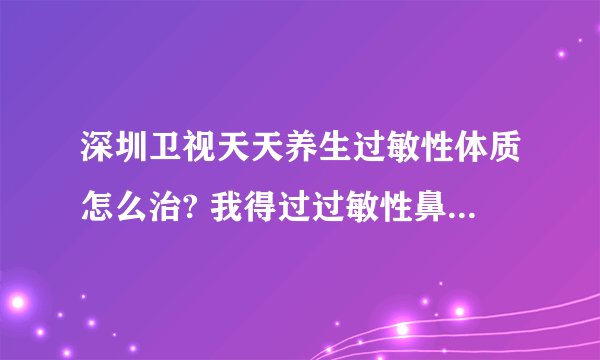 深圳卫视天天养生过敏性体质怎么治? 我得过过敏性鼻炎，过敏性结膜炎，过敏性湿疹，日光炎等。。。