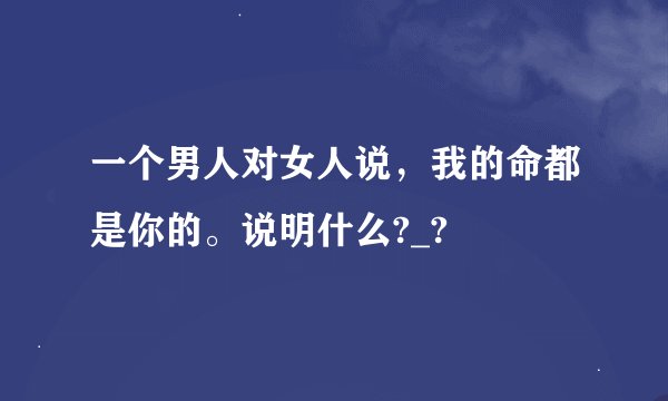 一个男人对女人说，我的命都是你的。说明什么?_?