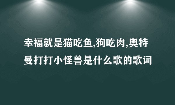 幸福就是猫吃鱼,狗吃肉,奥特曼打打小怪兽是什么歌的歌词