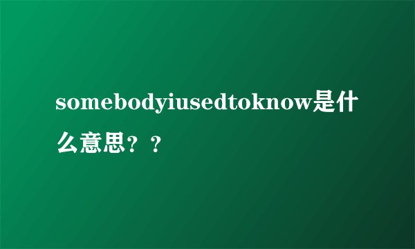 somebodyiusedtoknow是什么意思？？