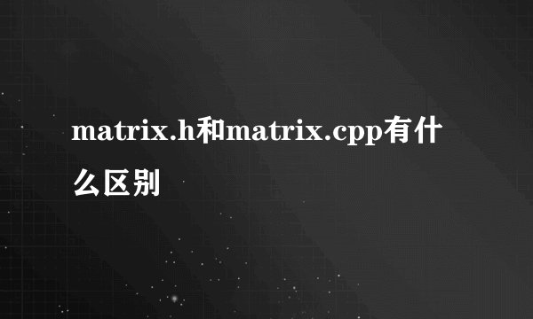 matrix.h和matrix.cpp有什么区别