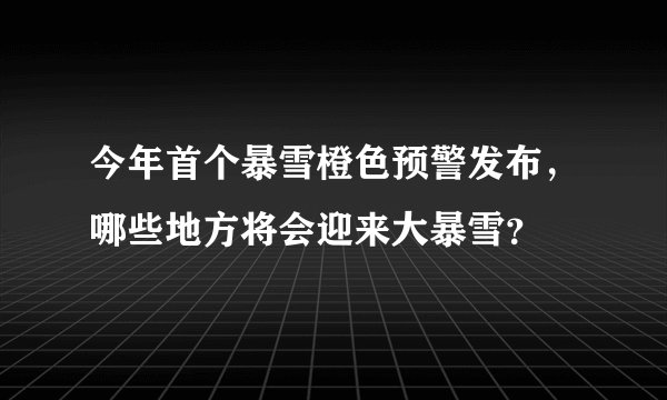 今年首个暴雪橙色预警发布，哪些地方将会迎来大暴雪？
