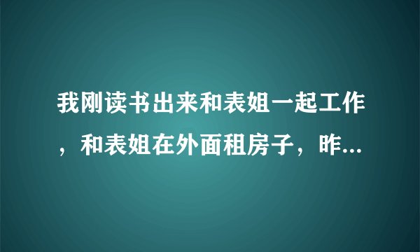 我刚读书出来和表姐一起工作，和表姐在外面租房子，昨天晚上表姐说天气冷了，叫我和她一起睡。我答应了。