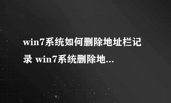 win7系统如何删除地址栏记录 win7系统删除地址栏记录步骤【图解教程】