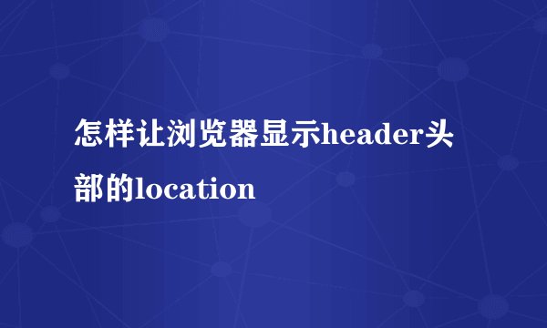 怎样让浏览器显示header头部的location