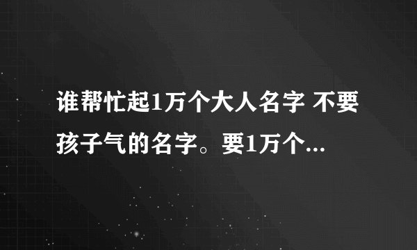 谁帮忙起1万个大人名字 不要孩子气的名字。要1万个少一点5000个也行 急用 在线等