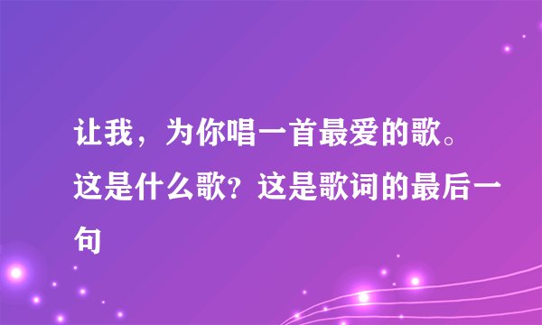 让我，为你唱一首最爱的歌。这是什么歌？这是歌词的最后一句