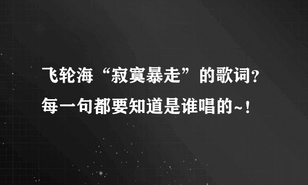 飞轮海“寂寞暴走”的歌词？每一句都要知道是谁唱的~！