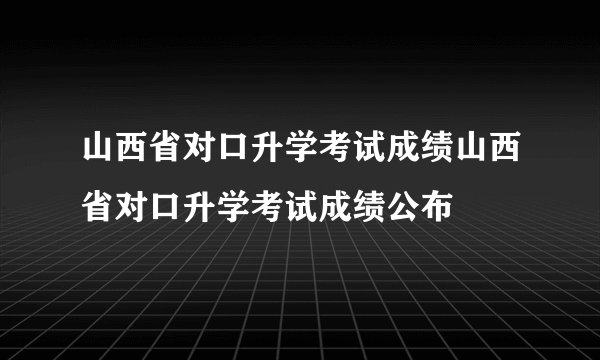 山西省对口升学考试成绩山西省对口升学考试成绩公布