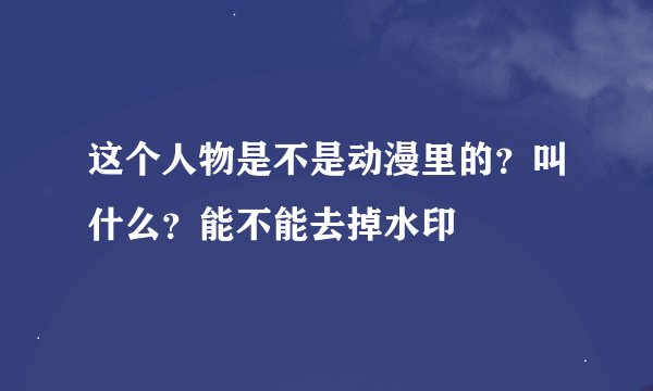 这个人物是不是动漫里的？叫什么？能不能去掉水印