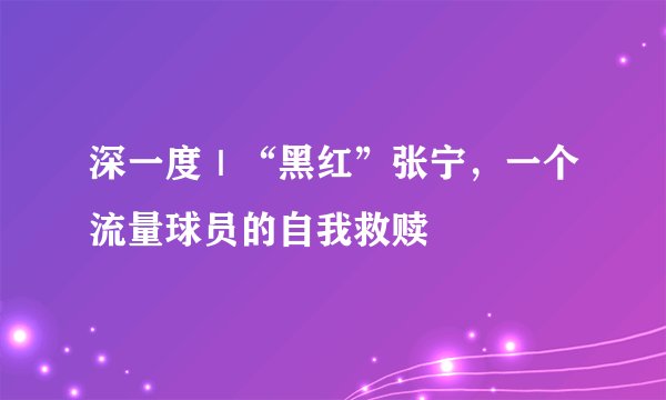 深一度｜“黑红”张宁，一个流量球员的自我救赎