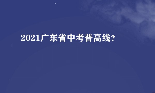 2021广东省中考普高线？
