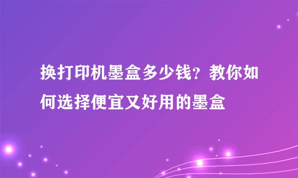 换打印机墨盒多少钱？教你如何选择便宜又好用的墨盒
