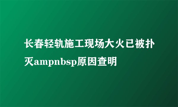 长春轻轨施工现场大火已被扑灭ampnbsp原因查明
