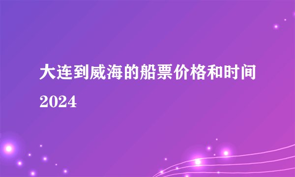 大连到威海的船票价格和时间2024