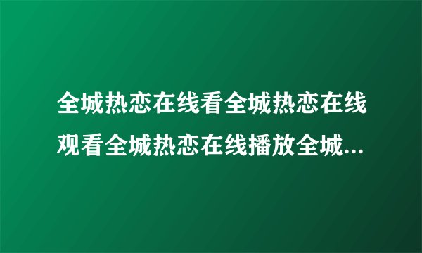 全城热恋在线看全城热恋在线观看全城热恋在线播放全城热恋完整版在线地址？