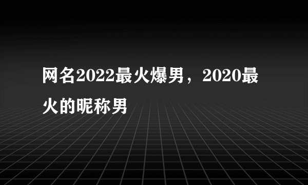 网名2022最火爆男，2020最火的昵称男