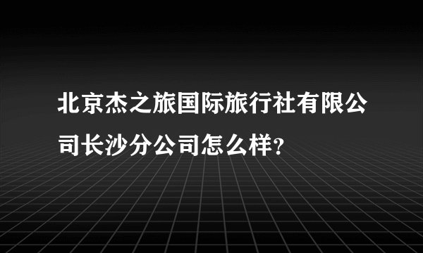 北京杰之旅国际旅行社有限公司长沙分公司怎么样？