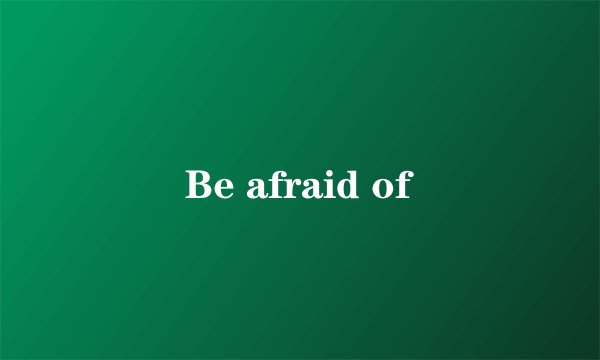 Be afraid of
