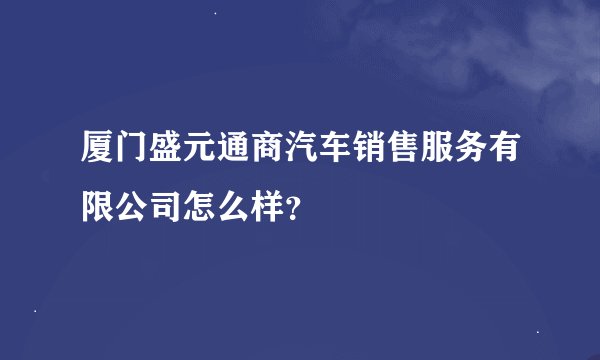 厦门盛元通商汽车销售服务有限公司怎么样？