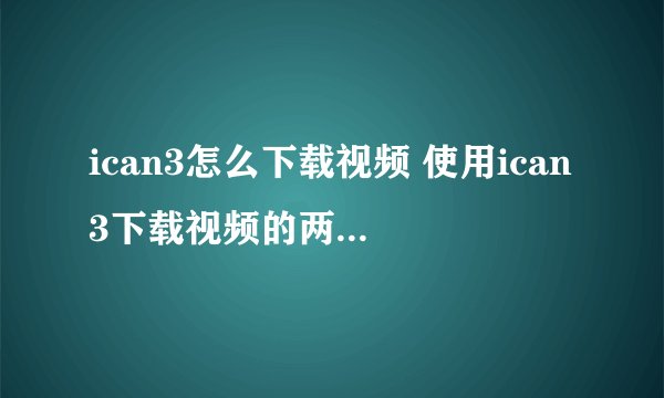 ican3怎么下载视频 使用ican3下载视频的两种方法介绍