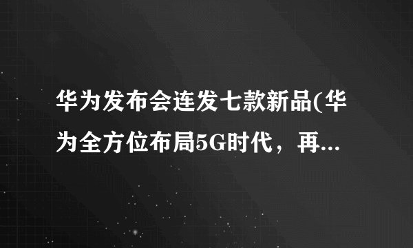 华为发布会连发七款新品(华为全方位布局5G时代，再次引领行业潮流)
